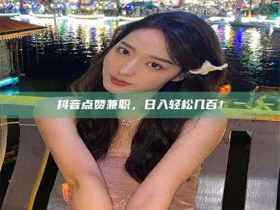 大兴安岭抖音点赞兼职，日入轻松几百！